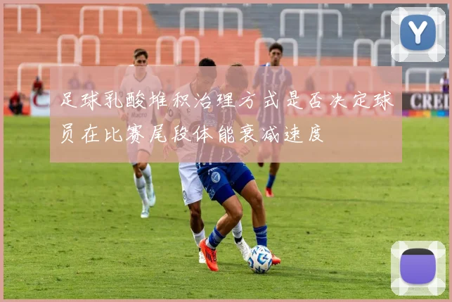 足球乳酸堆积治理方式是否决定球员在比赛尾段体能衰减速度