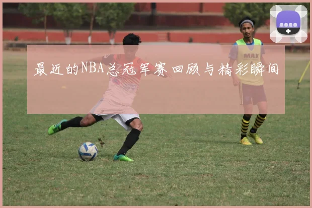 最近的NBA总冠军赛回顾与精彩瞬间