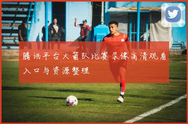 腾讯平台火箭队比赛录像高清观看入口与资源整理