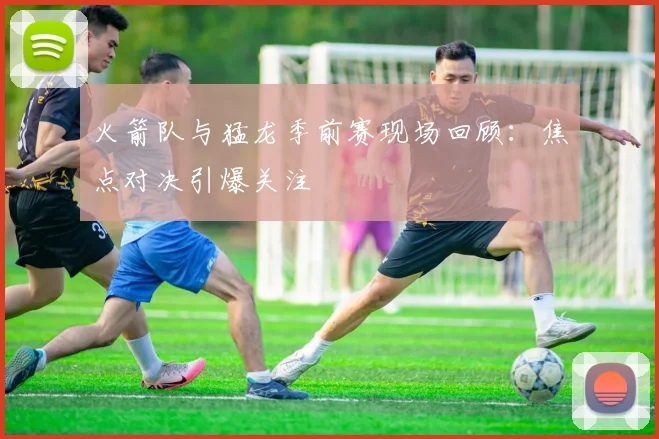 火箭队与猛龙季前赛现场回顾：焦点对决引爆关注