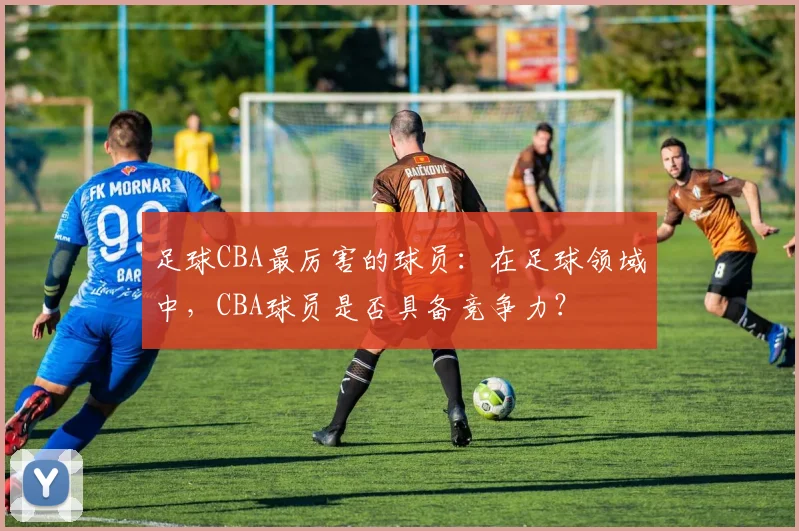 足球CBA最厉害的球员：在足球领域中，CBA球员是否具备竞争力？