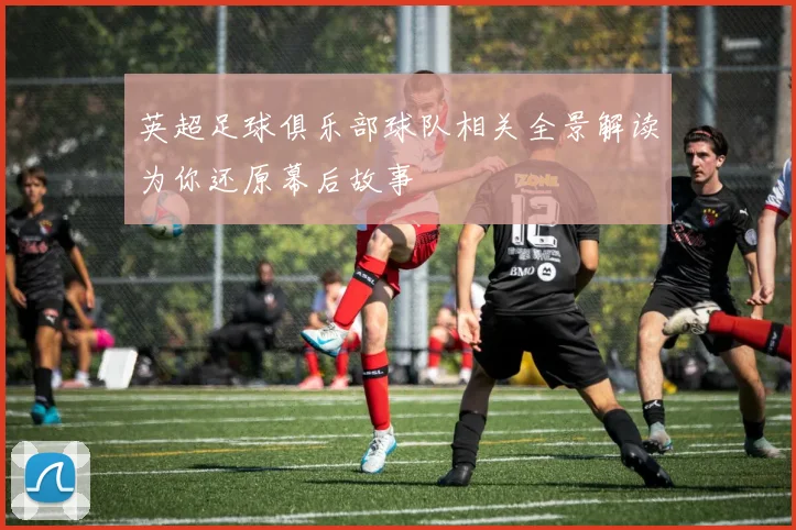 英超足球俱乐部球队相关全景解读为你还原幕后故事